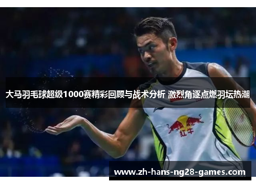 大马羽毛球超级1000赛精彩回顾与战术分析 激烈角逐点燃羽坛热潮