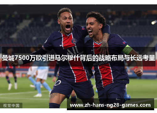 曼城7500万欧引进马尔穆什背后的战略布局与长远考量