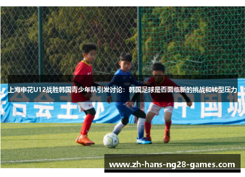 上海申花U12战胜韩国青少年队引发讨论：韩国足球是否面临新的挑战和转型压力