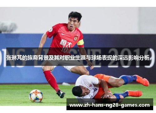 张琳芃的族裔背景及其对职业生涯与球场表现的深远影响分析