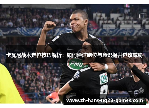 卡瓦尼战术定位技巧解析:如何通过跑位与意识提升进攻威胁 卡瓦尼战术定位技巧解析:如何通过跑位与意识提升进攻威胁