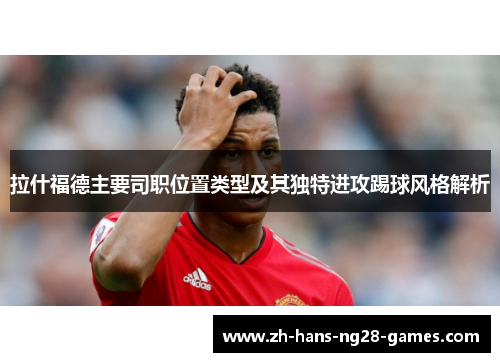 拉什福德主要司职位置类型及其独特进攻踢球风格解析 拉什福德主要司职位置类型及其独特进攻踢球风格解析