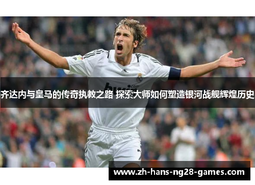 齐达内与皇马的传奇执教之路 探索大师如何塑造银河战舰辉煌历史