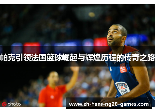 帕克引领法国篮球崛起与辉煌历程的传奇之路 帕克引领法国篮球崛起与辉煌历程的传奇之路