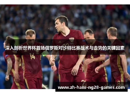 深入剖析世界杯首场俄罗斯对沙特比赛战术与走势的关键因素 深入剖析世界杯首场俄罗斯对沙特比赛战术与走势的关键因素