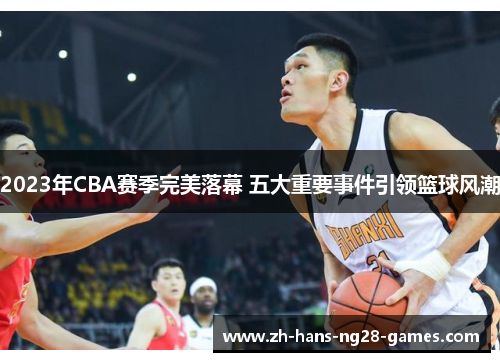 2023年CBA赛季完美落幕 五大重要事件引领篮球风潮 2023年CBA赛季完美落幕 五大重要事件引领篮球风潮