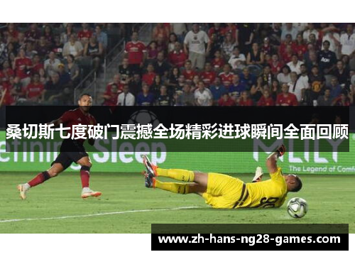 桑切斯七度破门震撼全场精彩进球瞬间全面回顾 桑切斯七度破门震撼全场精彩进球瞬间全面回顾