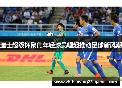 瑞士超级杯聚焦年轻球员崛起推动足球新风潮 瑞士超级杯聚焦年轻球员崛起推动足球新风潮