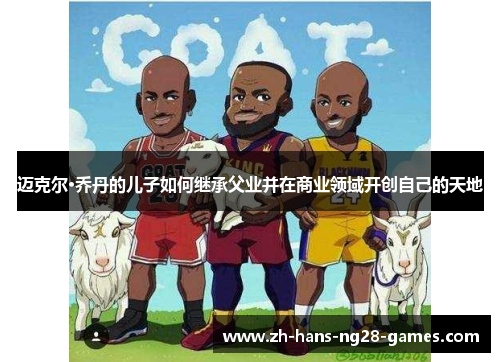 迈克尔·乔丹的儿子如何继承父业并在商业领域开创自己的天地 迈克尔·乔丹的儿子如何继承父业并在商业领域开创自己的天地