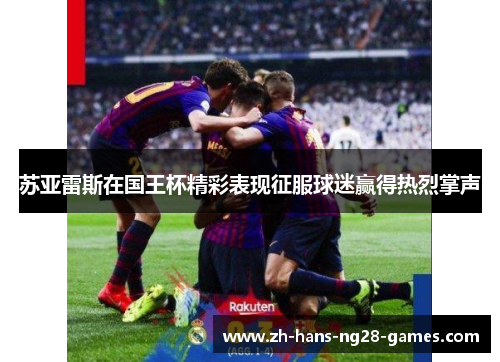 苏亚雷斯在国王杯精彩表现征服球迷赢得热烈掌声