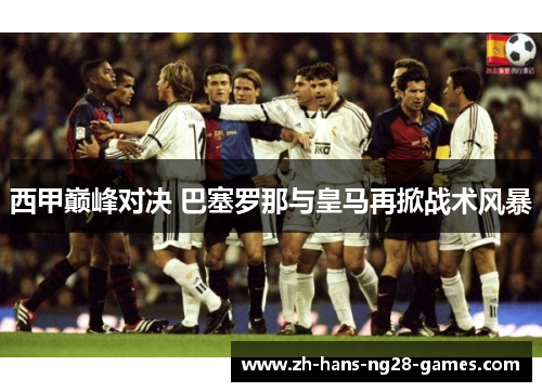 西甲巅峰对决 巴塞罗那与皇马再掀战术风暴